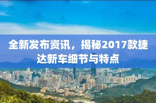全新發(fā)布資訊，揭秘2017款捷達新車細節(jié)與特點