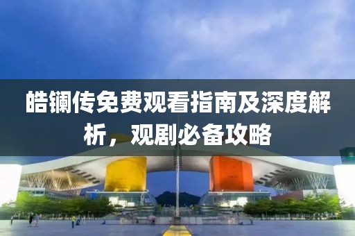 皓鑭傳免費(fèi)觀看指南及深度解析，觀劇必備攻略