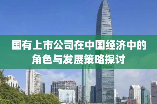 國(guó)有上市公司在中國(guó)經(jīng)濟(jì)中的角色與發(fā)展策略探討