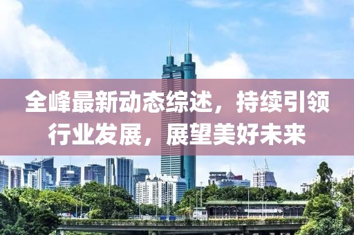 全峰最新動態(tài)綜述，持續(xù)引領行業(yè)發(fā)展，展望美好未來