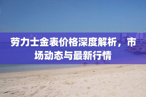 勞力士金表價(jià)格深度解析，市場動(dòng)態(tài)與最新行情