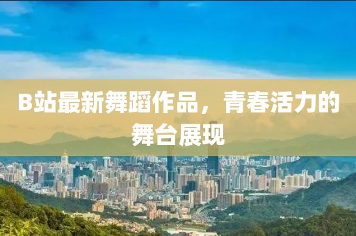 B站最新舞蹈作品，青春活力的舞臺展現