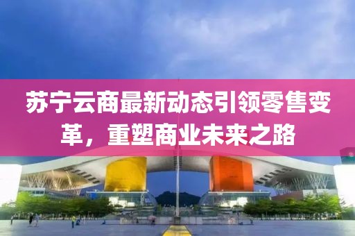 蘇寧云商最新動態(tài)引領(lǐng)零售變革，重塑商業(yè)未來之路