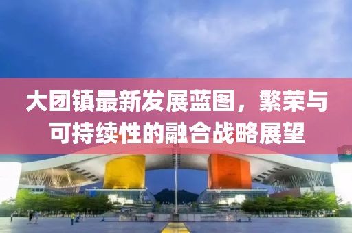 大團鎮(zhèn)最新發(fā)展藍(lán)圖，繁榮與可持續(xù)性的融合戰(zhàn)略展望