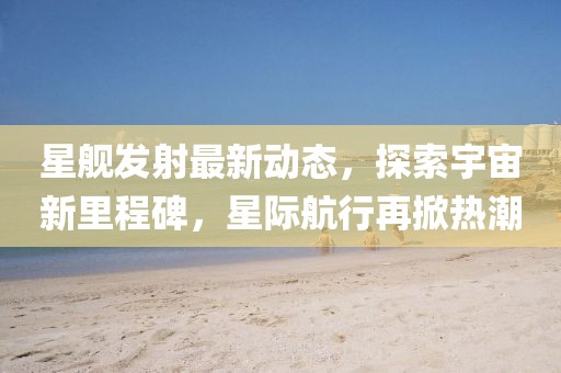 星艦發(fā)射最新動(dòng)態(tài)，探索宇宙新里程碑，星際航行再掀熱潮
