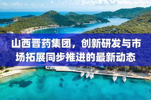 山西晉藥集團，創(chuàng)新研發(fā)與市場拓展同步推進的最新動態(tài)