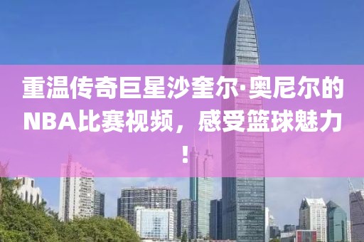 重溫傳奇巨星沙奎爾·奧尼爾的NBA比賽視頻，感受籃球魅力！
