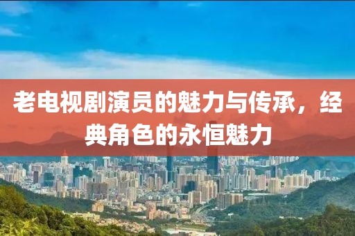 老電視劇演員的魅力與傳承，經(jīng)典角色的永恒魅力