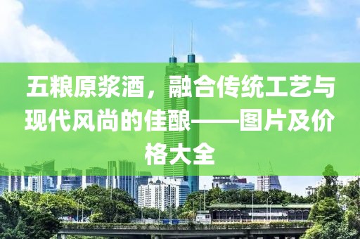 五糧原漿酒，融合傳統(tǒng)工藝與現(xiàn)代風(fēng)尚的佳釀——圖片及價格大全