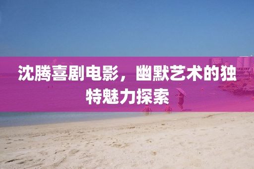 沈騰喜劇電影，幽默藝術(shù)的獨(dú)特魅力探索