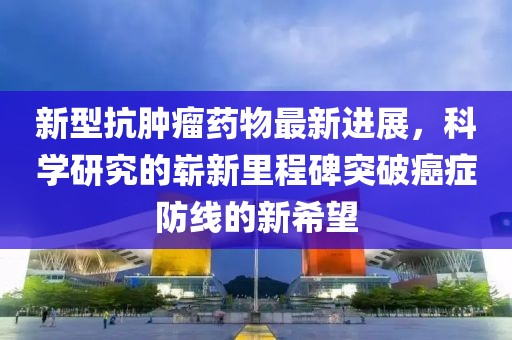 新型抗腫瘤藥物最新進展，科學(xué)研究的嶄新里程碑突破癌癥防線的新希望