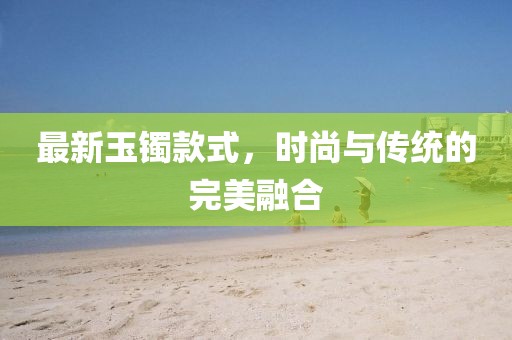 最新玉鐲款式，時(shí)尚與傳統(tǒng)的完美融合