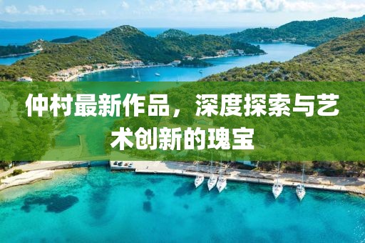 仲村最新作品，深度探索與藝術創(chuàng)新的瑰寶