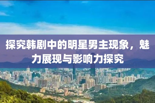 探究韓劇中的明星男主現象，魅力展現與影響力探究