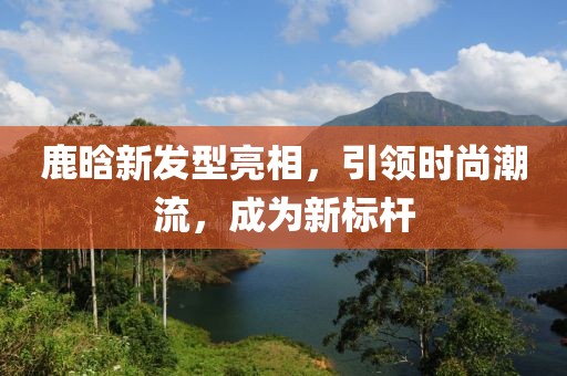 鹿晗新發(fā)型亮相，引領(lǐng)時尚潮流，成為新標(biāo)桿