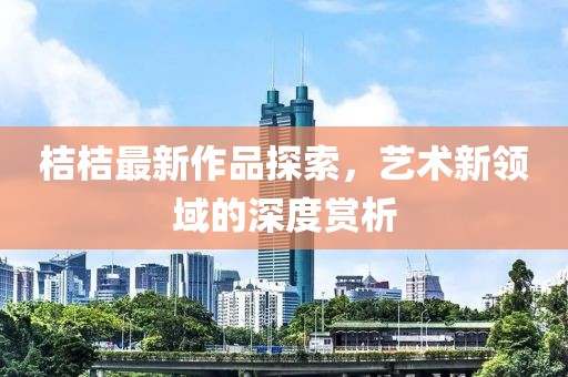 桔桔最新作品探索，藝術(shù)新領(lǐng)域的深度賞析