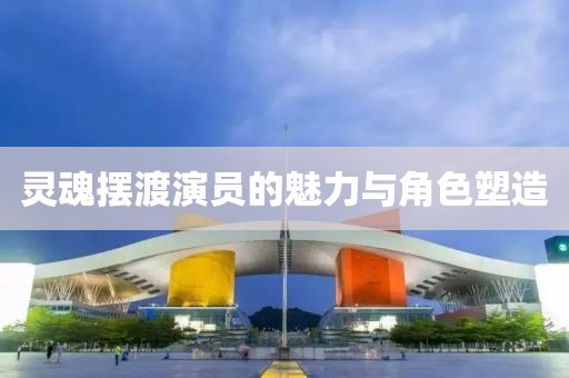 靈魂擺渡演員的魅力與角色塑造
