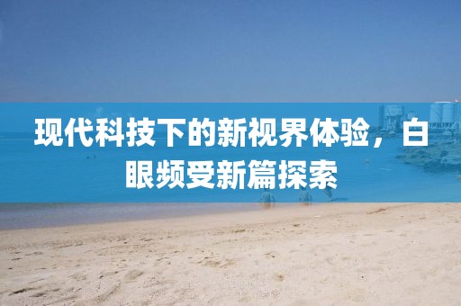 現(xiàn)代科技下的新視界體驗，白眼頻受新篇探索