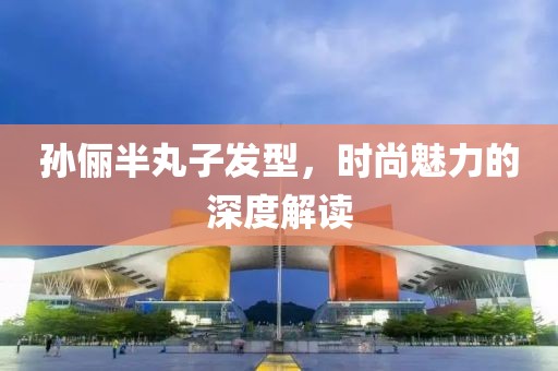 孫儷半丸子發(fā)型，時尚魅力的深度解讀