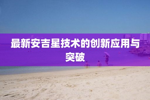 最新安吉星技術(shù)的創(chuàng)新應用與突破