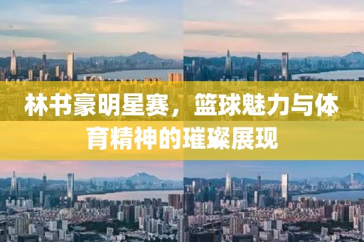 林書豪明星賽，籃球魅力與體育精神的璀璨展現(xiàn)