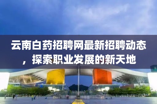 云南白藥招聘網(wǎng)最新招聘動(dòng)態(tài)，探索職業(yè)發(fā)展的新天地