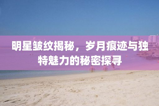 明星皺紋揭秘，歲月痕跡與獨(dú)特魅力的秘密探尋