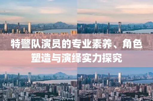 特警隊(duì)演員的專業(yè)素養(yǎng)、角色塑造與演繹實(shí)力探究