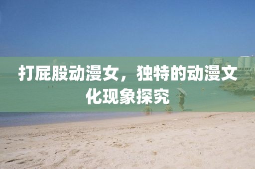 打屁股動(dòng)漫女，獨(dú)特的動(dòng)漫文化現(xiàn)象探究