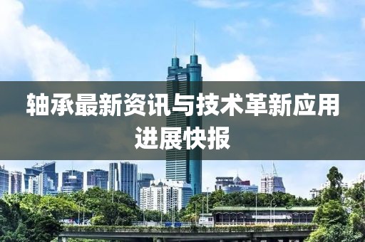 軸承最新資訊與技術(shù)革新應(yīng)用進(jìn)展快報(bào)