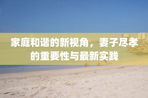 家庭和諧的新視角，妻子盡孝的重要性與最新實踐
