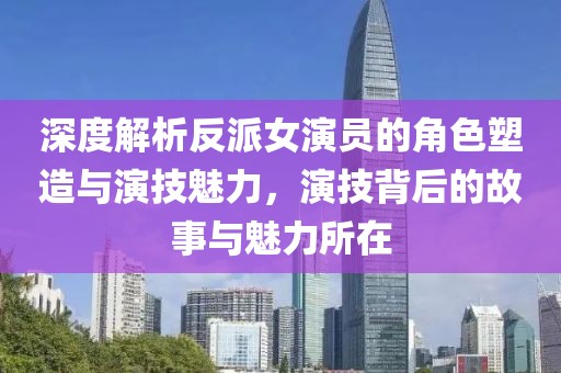 深度解析反派女演員的角色塑造與演技魅力，演技背后的故事與魅力所在