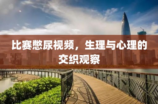 比賽憋尿視頻，生理與心理的交織觀察