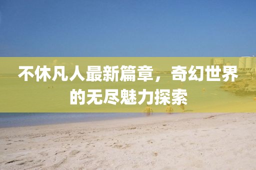 不休凡人最新篇章，奇幻世界的無盡魅力探索