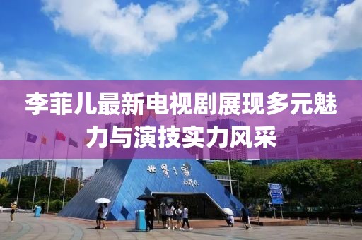 李菲兒最新電視劇展現(xiàn)多元魅力與演技實力風(fēng)采