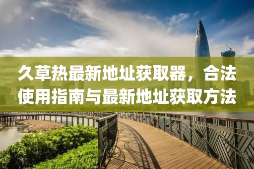 久草熱最新地址獲取器，合法使用指南與最新地址獲取方法