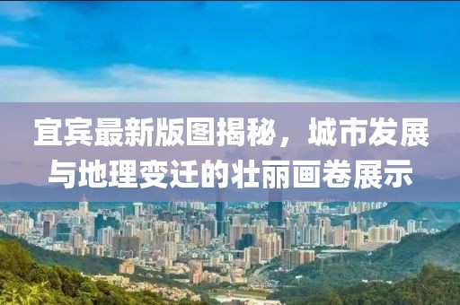 宜賓最新版圖揭秘，城市發(fā)展與地理變遷的壯麗畫卷展示