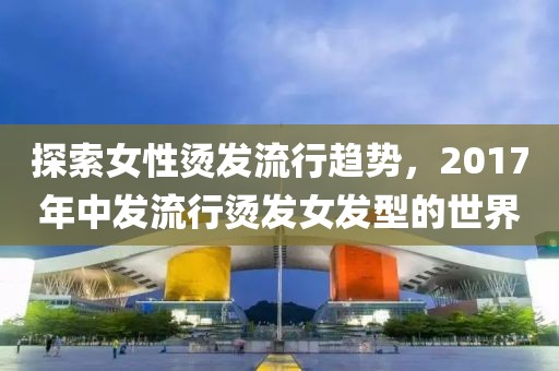 探索女性燙發(fā)流行趨勢(shì)，2017年中發(fā)流行燙發(fā)女發(fā)型的世界