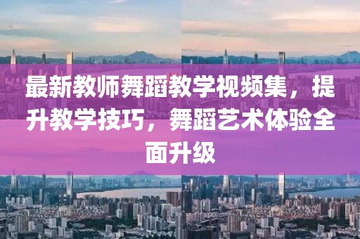 最新教師舞蹈教學(xué)視頻集，提升教學(xué)技巧，舞蹈藝術(shù)體驗(yàn)全面升級