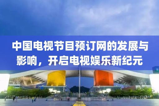 中國電視節(jié)目預(yù)訂網(wǎng)的發(fā)展與影響，開啟電視娛樂新紀(jì)元
