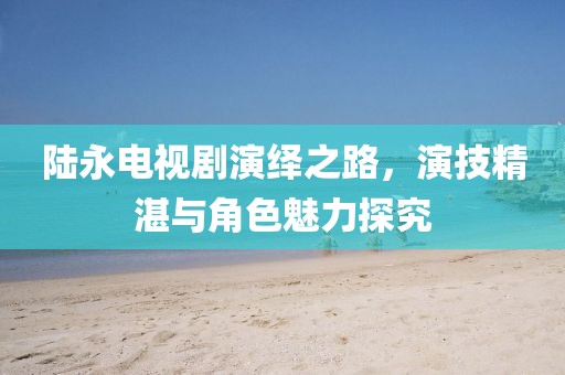 陸永電視劇演繹之路，演技精湛與角色魅力探究