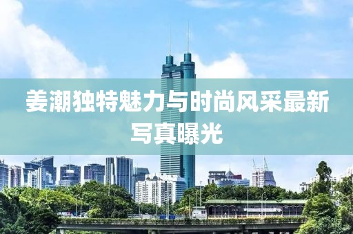 姜潮獨(dú)特魅力與時尚風(fēng)采最新寫真曝光