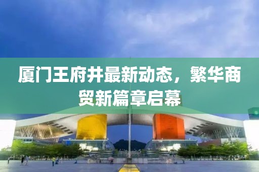 廈門(mén)王府井最新動(dòng)態(tài)，繁華商貿(mào)新篇章啟幕