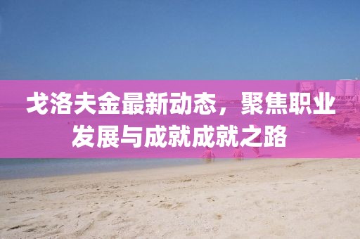 戈洛夫金最新動(dòng)態(tài)，聚焦職業(yè)發(fā)展與成就成就之路