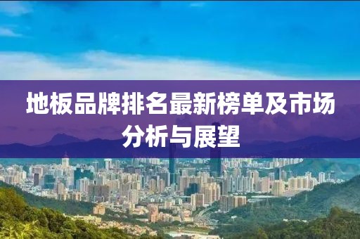 地板品牌排名最新榜單及市場(chǎng)分析與展望
