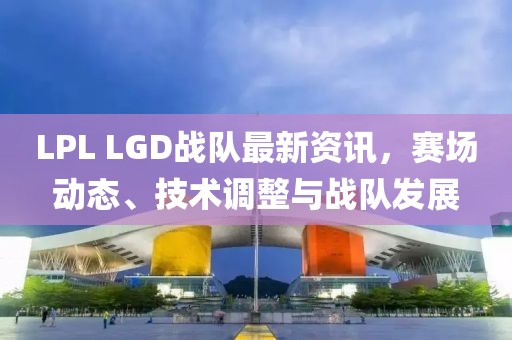 LPL LGD戰(zhàn)隊最新資訊，賽場動態(tài)、技術(shù)調(diào)整與戰(zhàn)隊發(fā)展