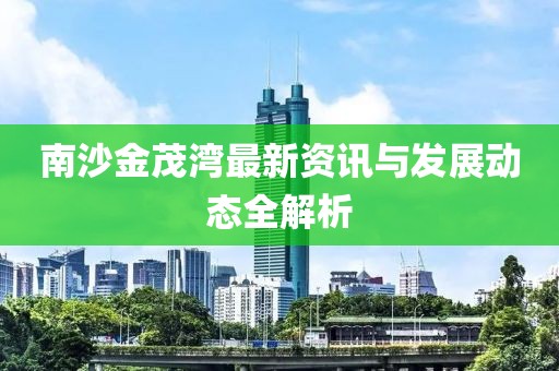 南沙金茂灣最新資訊與發(fā)展動(dòng)態(tài)全解析