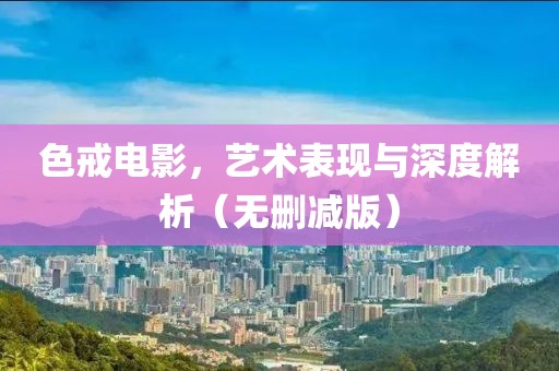色戒電影，藝術(shù)表現(xiàn)與深度解析（無(wú)刪減版）