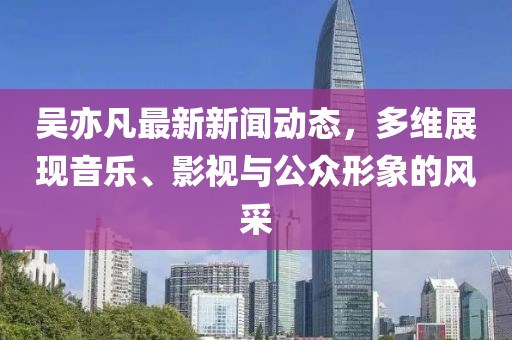 吳亦凡最新新聞動態(tài)，多維展現(xiàn)音樂、影視與公眾形象的風(fēng)采