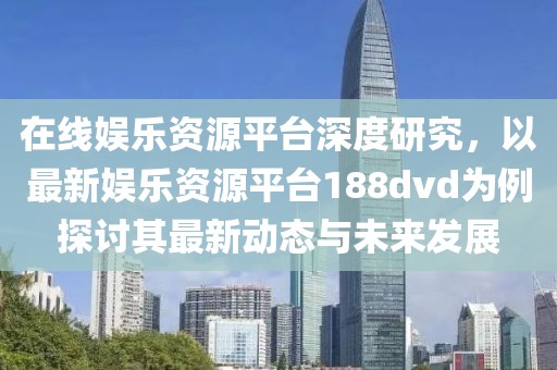 在線娛樂資源平臺深度研究，以最新娛樂資源平臺188dvd為例探討其最新動(dòng)態(tài)與未來發(fā)展